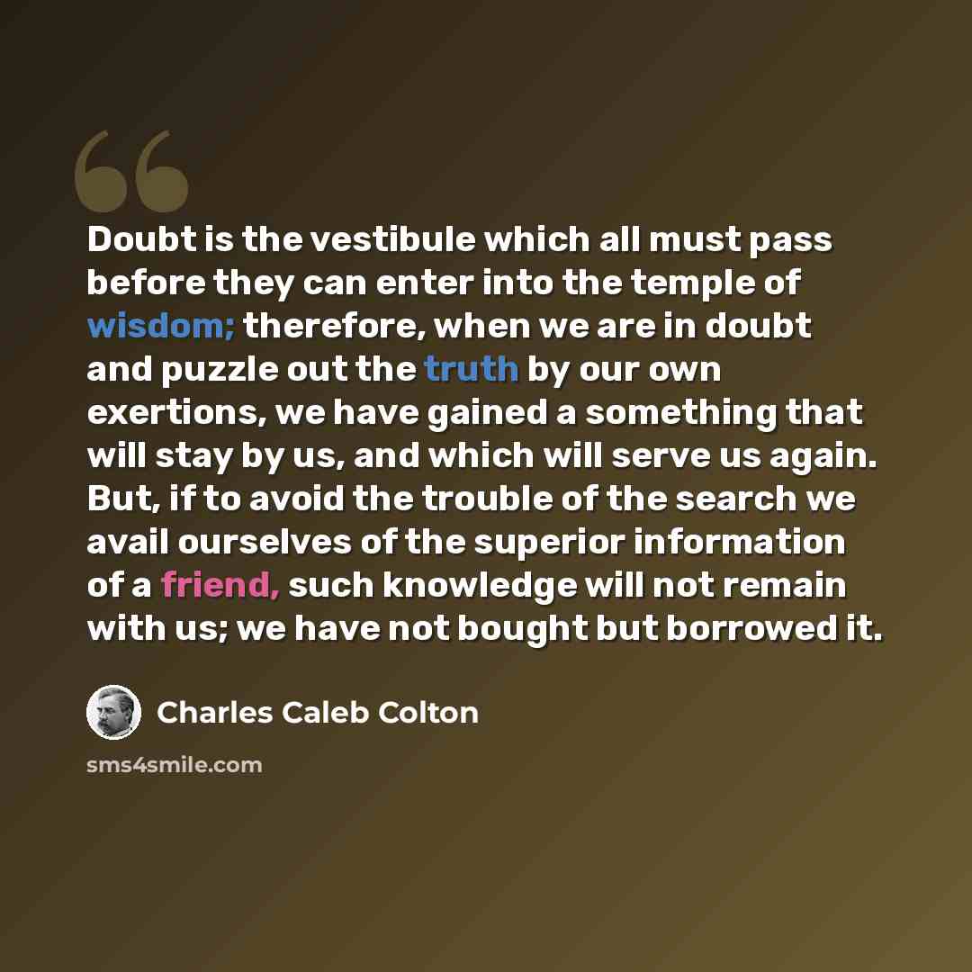“Doubt is the vestibule which all must pass before they can enter into the temple of wisdom; therefore, when we are in doubt and puzzle out the truth by our own exertions, we have gained a something that will stay by us, and which will serve us again. But, if to avoid the trouble of the search we…” quote by Charles Caleb Colton