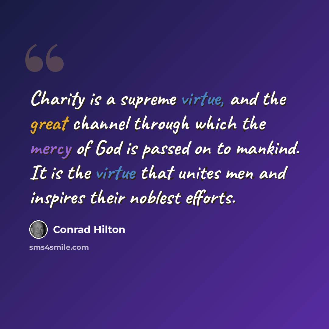 “Charity is a supreme virtue, and the great channel through which the mercy of God is passed on to mankind. It is the virtue that unites men and inspires their noblest efforts.” quote by Conrad Hilton