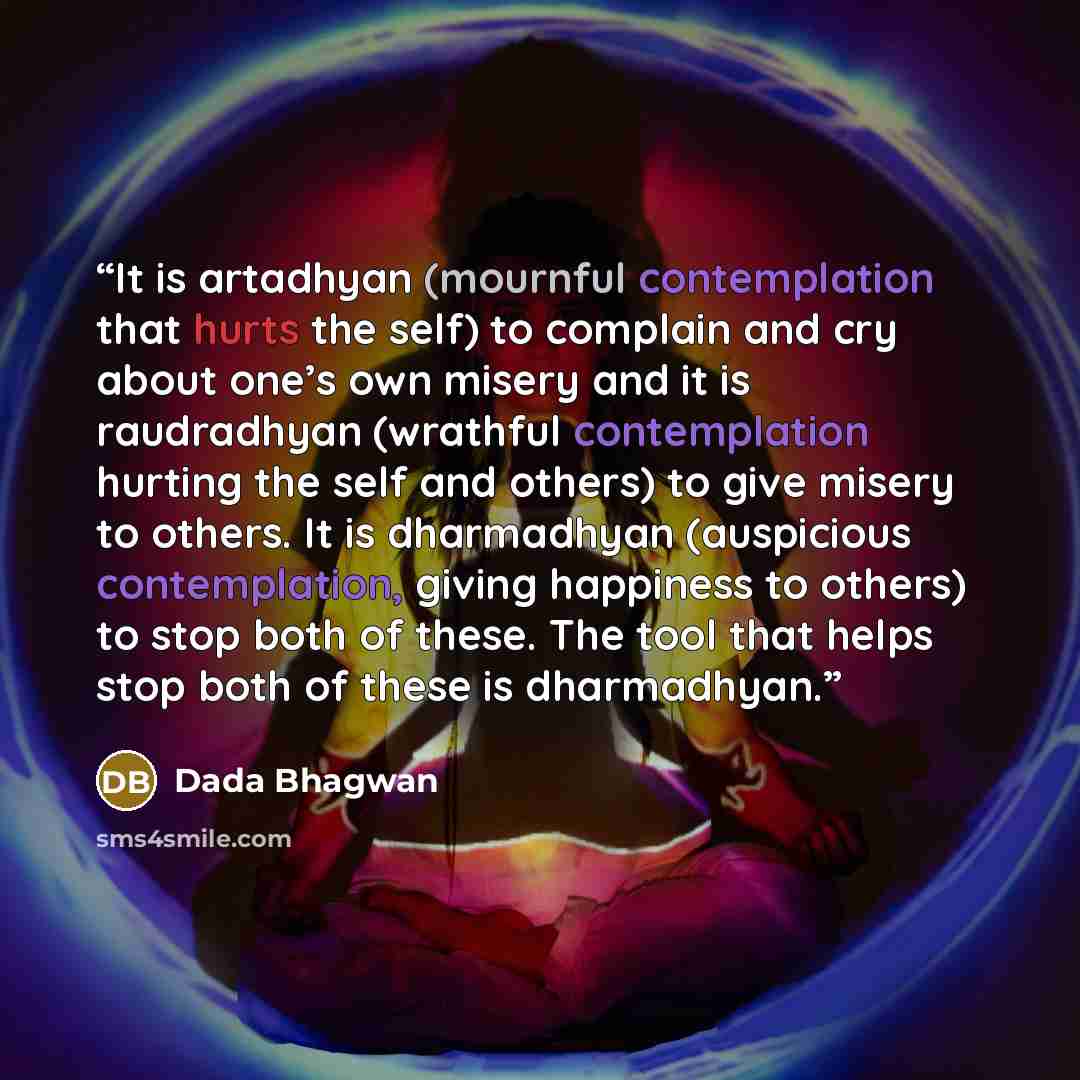 “It is artadhyan (mournful contemplation that hurts the self) to complain and cry about one’s own misery and it is raudradhyan (wrathful contemplation hurting the self and others) to give misery to others. It is dharmadhyan (auspicious contemplation, giving happiness to others) to stop both of…” quote by Dada Bhagwan