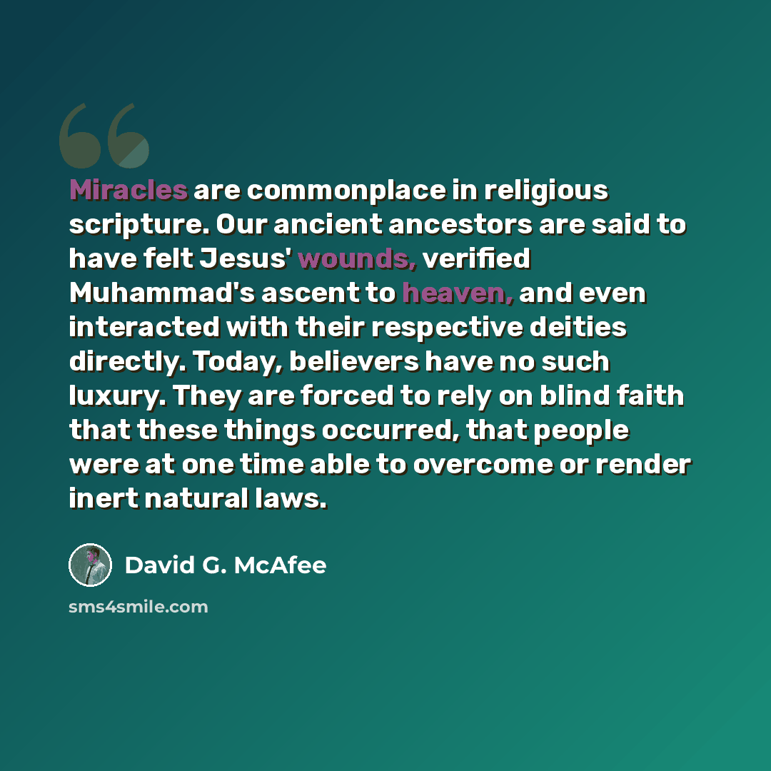 “Miracles are commonplace in religious scripture. Our ancient ancestors are said to have felt Jesus' wounds, verified Muhammad's ascent to heaven, and even interacted with their respective deities directly. Today, believers have no such luxury. They are forced to rely on blind faith that these…” quote by David G. McAfee
