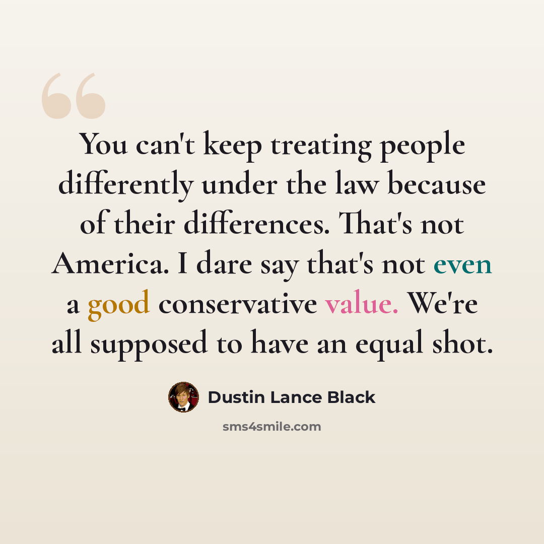 “You can't keep treating people differently under the law because of their differences. That's not America. I dare say that's not even a good conservative value. We're all supposed to have an equal shot.” quote by Dustin Lance Black