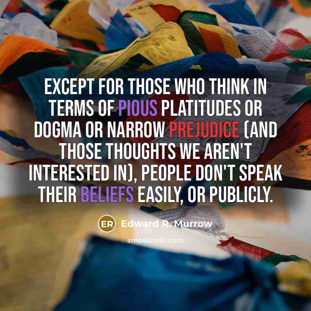 “Except for those who think in terms of pious platitudes or dogma or narrow prejudice (and those thoughts we aren't interested in), people don't speak their beliefs easily, or publicly.” quote by Edward R. Murrow