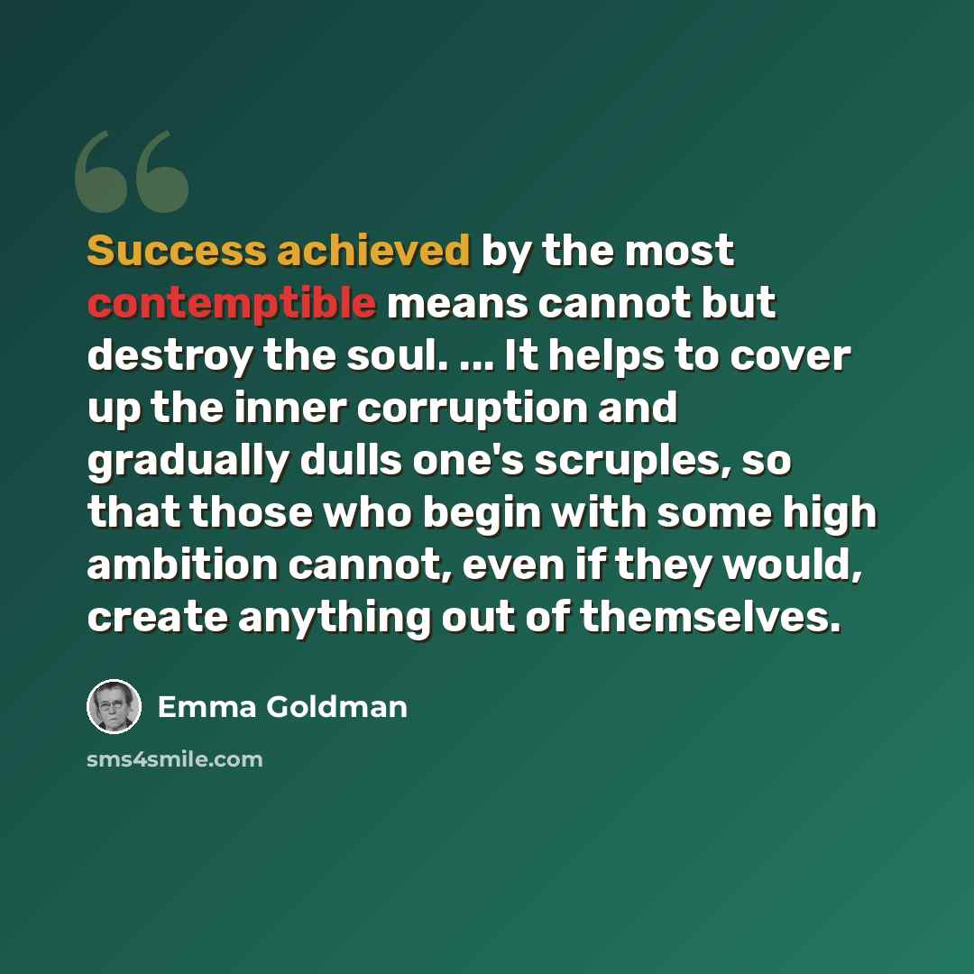 “Success achieved by the most contemptible means cannot but destroy the soul. ... It helps to cover up the inner corruption and gradually dulls one's scruples, so that those who begin with some high ambition cannot, even if they would, create anything out of themselves.” quote by Emma Goldman