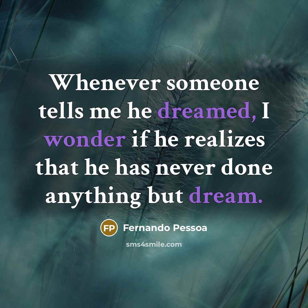 “Whenever someone tells me he dreamed, I wonder if he realizes that he has never done anything but dream.” quote by Fernando Pessoa