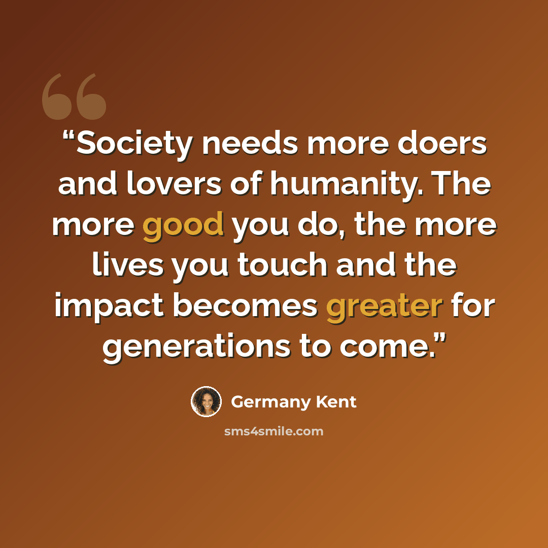 “Society needs more doers and lovers of humanity. The more good you do, the more lives you touch and the impact becomes greater for generations to come.” quote by Germany Kent