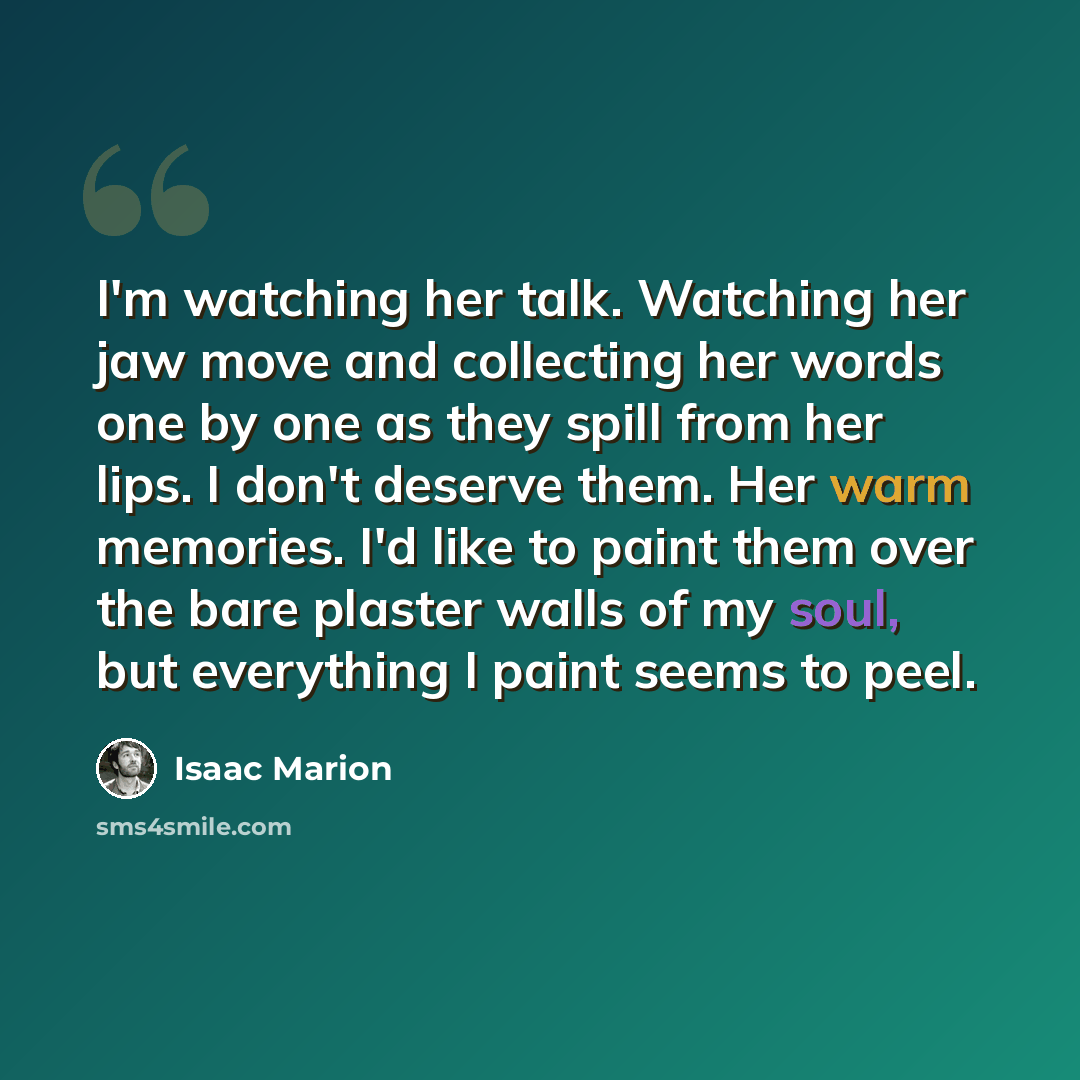 “I'm watching her talk. Watching her jaw move and collecting her words one by one as they spill from her lips. I don't deserve them. Her warm memories. I'd like to paint them over the bare plaster walls of my soul, but everything I paint seems to peel.” quote by Isaac Marion