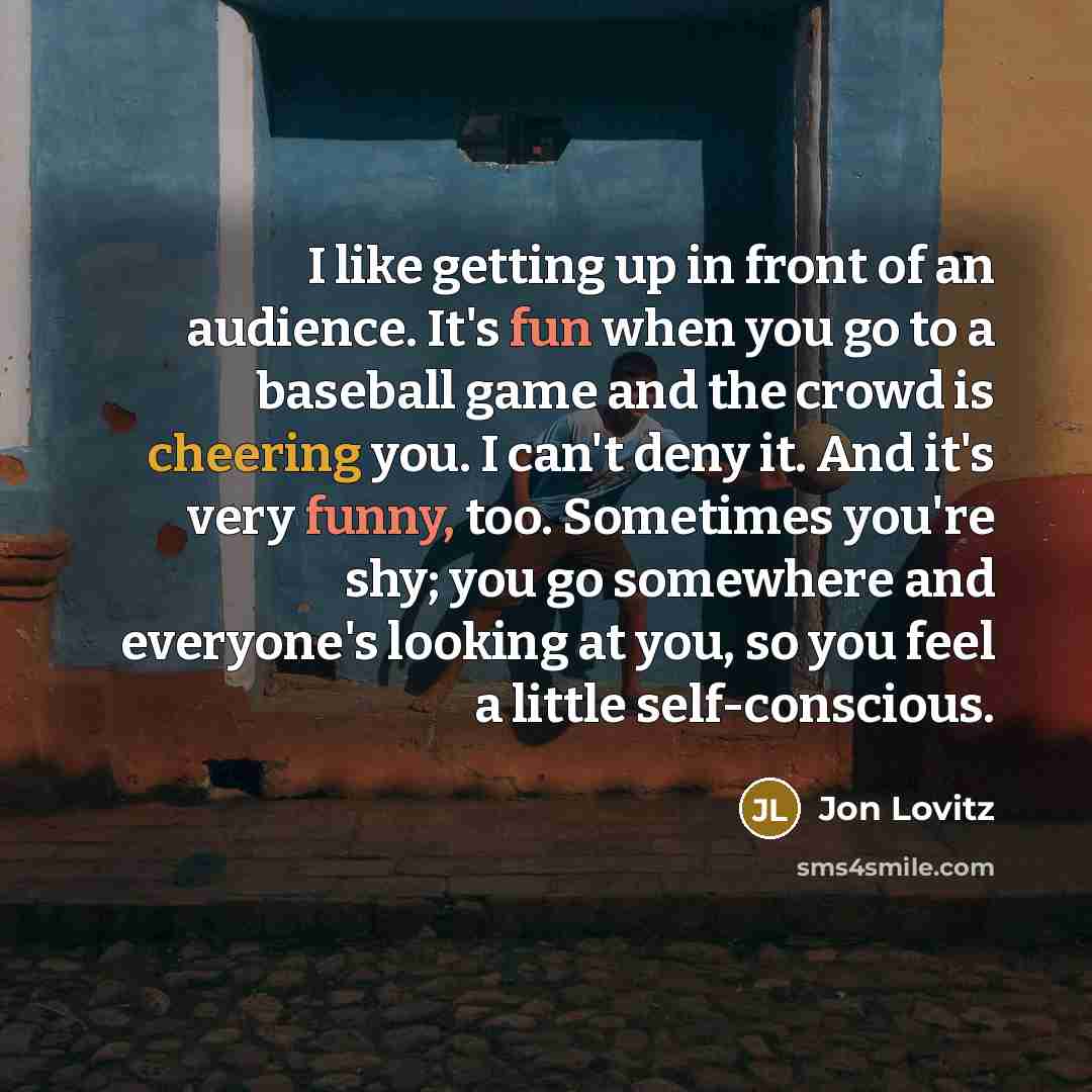 “I like getting up in front of an audience. It's fun when you go to a baseball game and the crowd is cheering you. I can't deny it. And it's very funny, too. Sometimes you're shy; you go somewhere and everyone's looking at you, so you feel a little self-conscious.” quote by Jon Lovitz