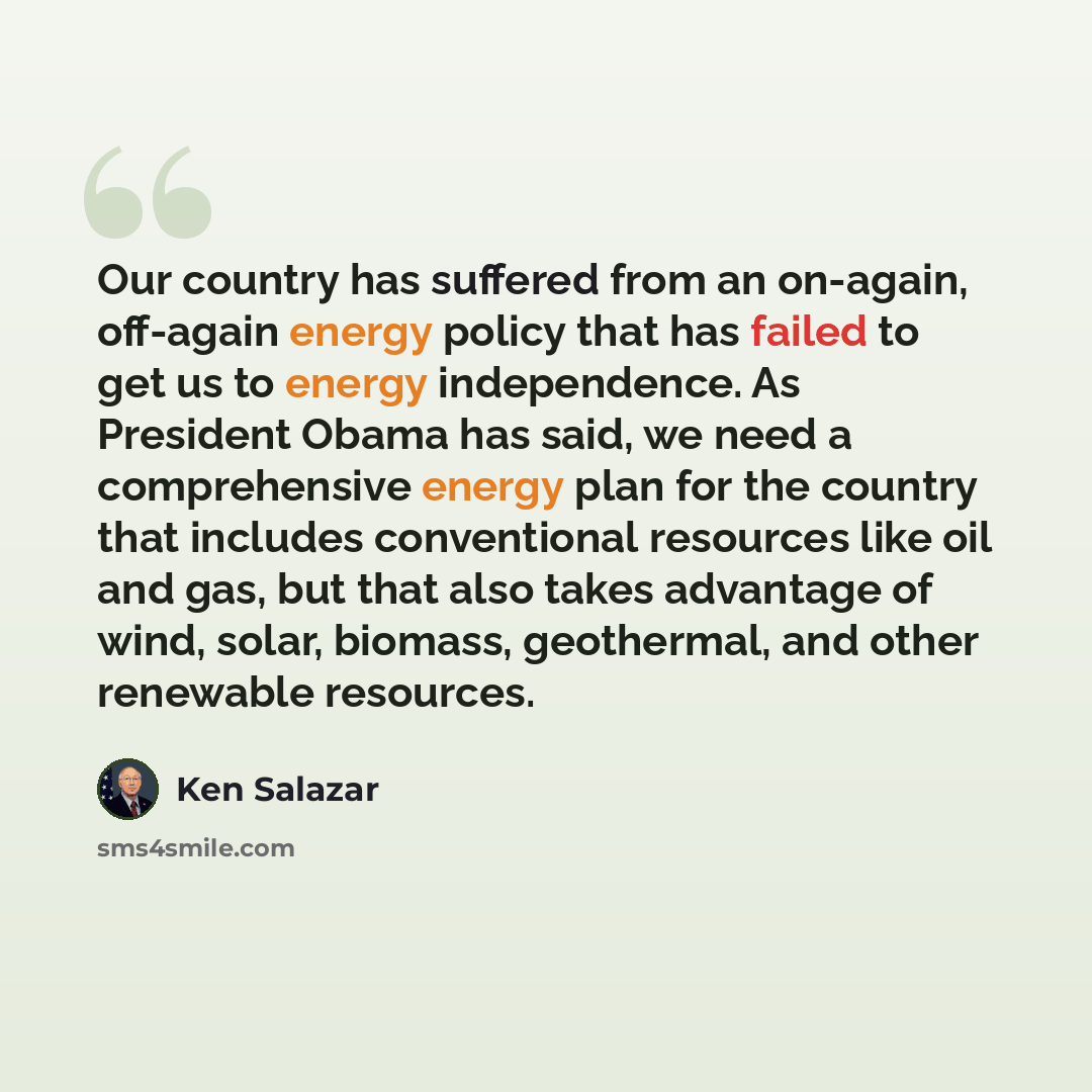 “Our country has suffered from an on-again, off-again energy policy that has failed to get us to energy independence. As President Obama has said, we need a comprehensive energy plan for the country that includes conventional resources like oil and gas, but that also takes advantage of wind, solar…” quote by Ken Salazar