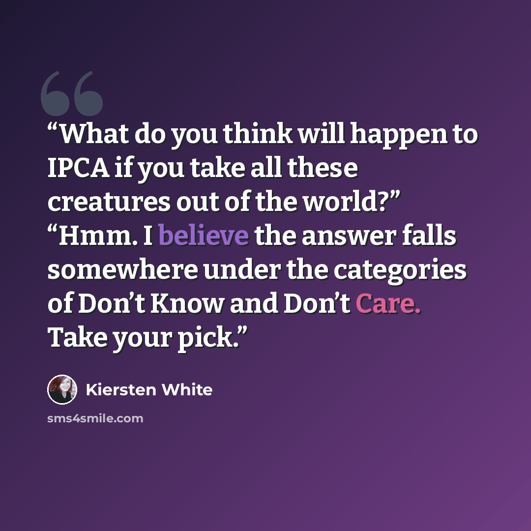 “What do you think will happen to IPCA if you take all these creatures out of the world?” “Hmm. I believe the answer falls somewhere under the categories of Don’t Know and Don’t Care. Take your pick.” quote by Kiersten White