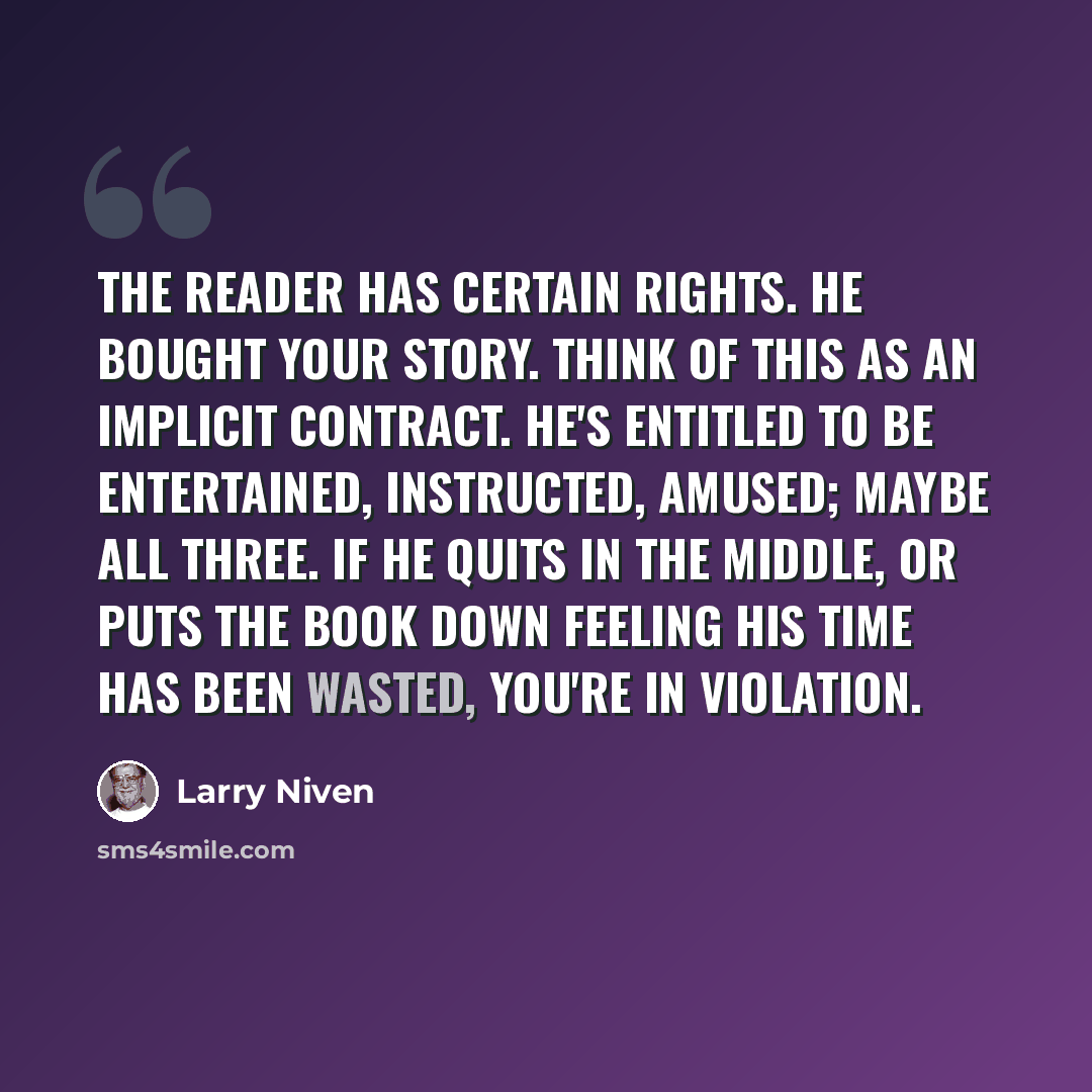 “The reader has certain rights. He bought your story. Think of this as an implicit contract. He's entitled to be entertained, instructed, amused; maybe all three. If he quits in the middle, or puts the book down feeling his time has been wasted, you're in violation.” quote by Larry Niven