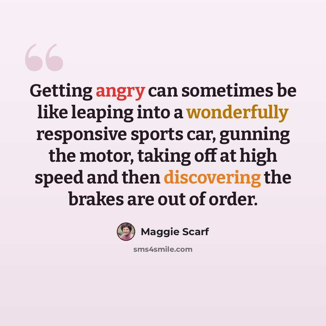 “Getting angry can sometimes be like leaping into a wonderfully responsive sports car, gunning the motor, taking off at high speed and then discovering the brakes are out of order.” quote by Maggie Scarf