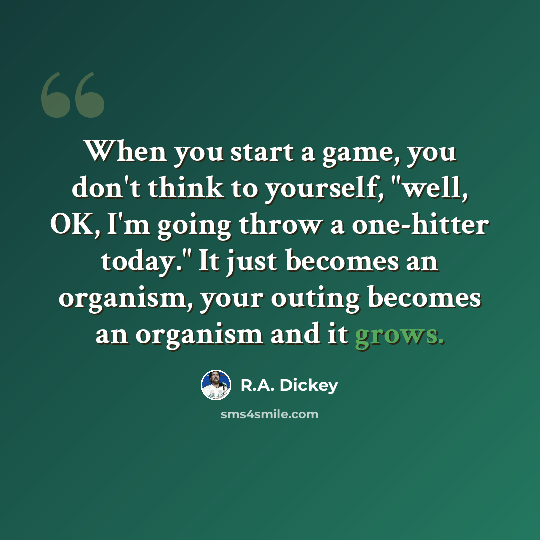 “When you start a game, you don't think to yourself, "well, OK, I'm going throw a one-hitter today." It just becomes an organism, your outing becomes an organism and it grows.” quote by R.A. Dickey