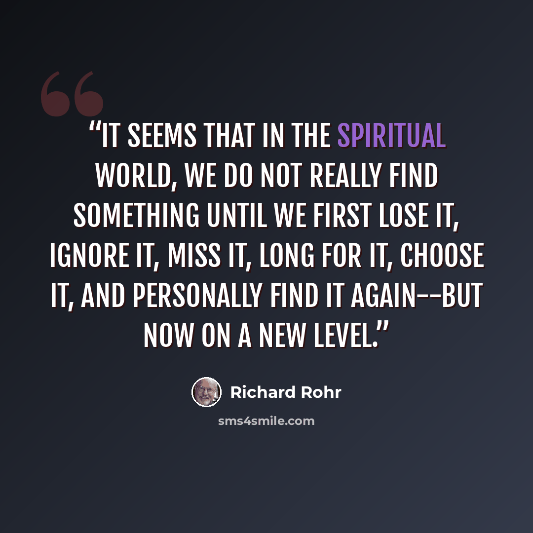 “It seems that in the spiritual world, we do not really find something until we first lose it, ignore it, miss it, long for it, choose it, and personally find it again--but now on a new level.” quote by Richard Rohr
