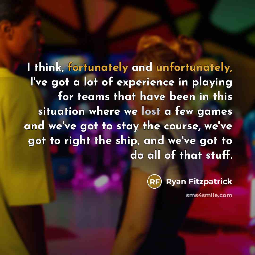 “I think, fortunately and unfortunately, I've got a lot of experience in playing for teams that have been in this situation where we lost a few games and we've got to stay the course, we've got to right the ship, and we've got to do all of that stuff.” quote by Ryan Fitzpatrick