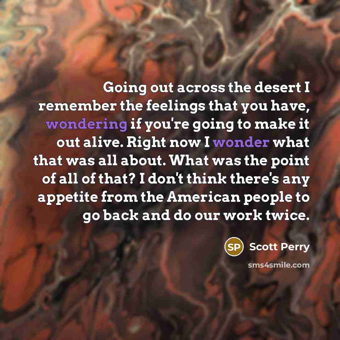 “Going out across the desert I remember the feelings that you have, wondering if you're going to make it out alive. Right now I wonder what that was all about. What was the point of all of that? I don't think there's any appetite from the American people to go back and do our work twice.” quote by Scott Perry