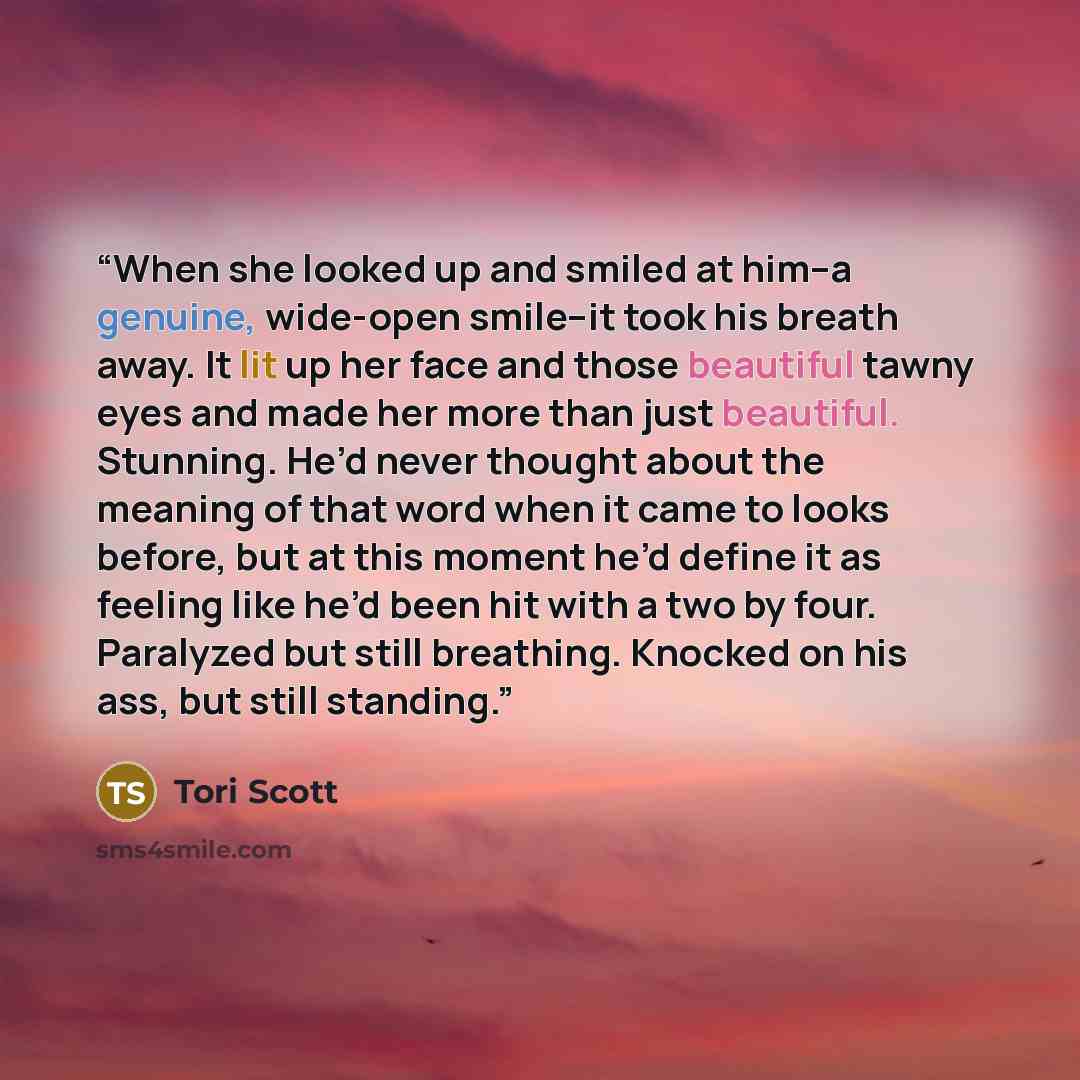 “When she looked up and smiled at him–a genuine, wide-open smile–it took his breath away. It lit up her face and those beautiful tawny eyes and made her more than just beautiful. Stunning. He’d never thought about the meaning of that word when it came to looks before, but at this moment he’d define…” quote by Tori Scott