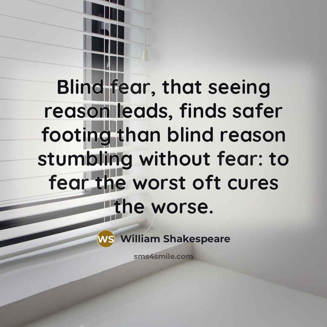 “Blind fear, that seeing reason leads, finds safer footing than blind reason stumbling without fear: to fear the worst oft cures the worse.” quote by William Shakespeare