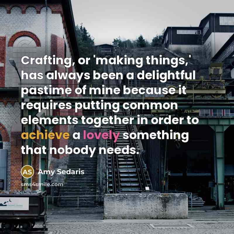 “Crafting, or 'making things,' has always been a delightful pastime of mine because it requires putting common elements together in order to achieve a lovely something that nobody needs.” quote by Amy Sedaris