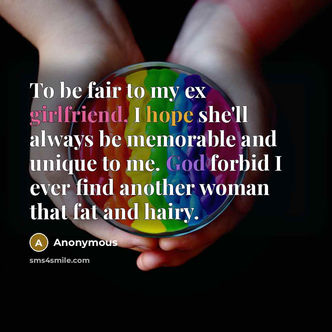 “To be fair to my ex girlfriend, I hope she'll always be memorable and unique to me. God forbid I ever find another woman that fat and hairy.” quote by Anonymous