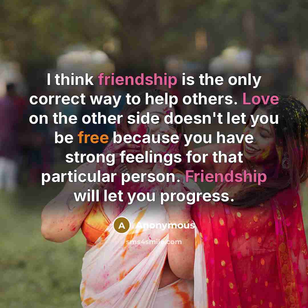 “I think friendship is the only correct way to help others. Love on the other side doesn't let you be free because you have strong feelings for that particular person. Friendship will let you progress.” quote by Anonymous