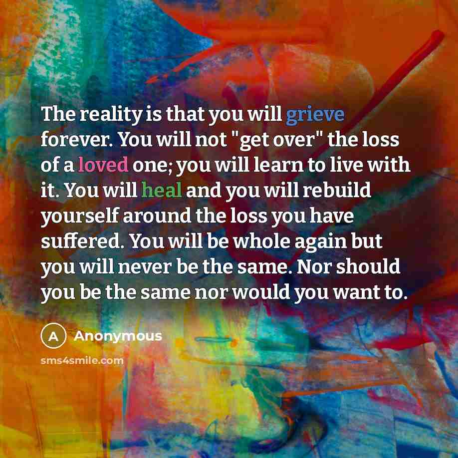 “The reality is that you will grieve forever. You will not "get over" the loss of a loved one; you will learn to live with it. You will heal and you will rebuild yourself around the loss you have suffered. You will be whole again but you will never be the same. Nor should you be the same nor would…” quote by Anonymous