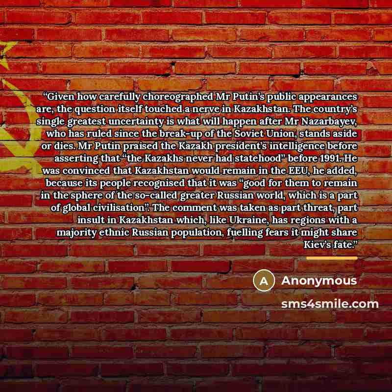 “Given how carefully choreographed Mr Putin’s public appearances are, the question itself touched a nerve in Kazakhstan. The country’s single greatest uncertainty is what will happen after Mr Nazarbayev, who has ruled since the break-up of the Soviet Union, stands aside or dies. Mr Putin praised…” quote by Anonymous