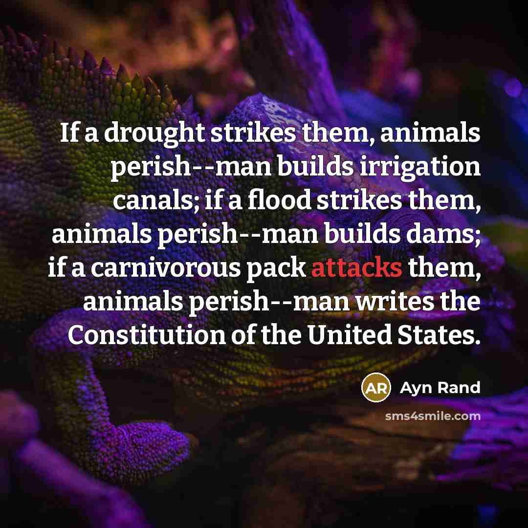 “If a drought strikes them, animals perish--man builds irrigation canals; if a flood strikes them, animals perish--man builds dams; if a carnivorous pack attacks them, animals perish--man writes the Constitution of the United States.” quote by Ayn Rand