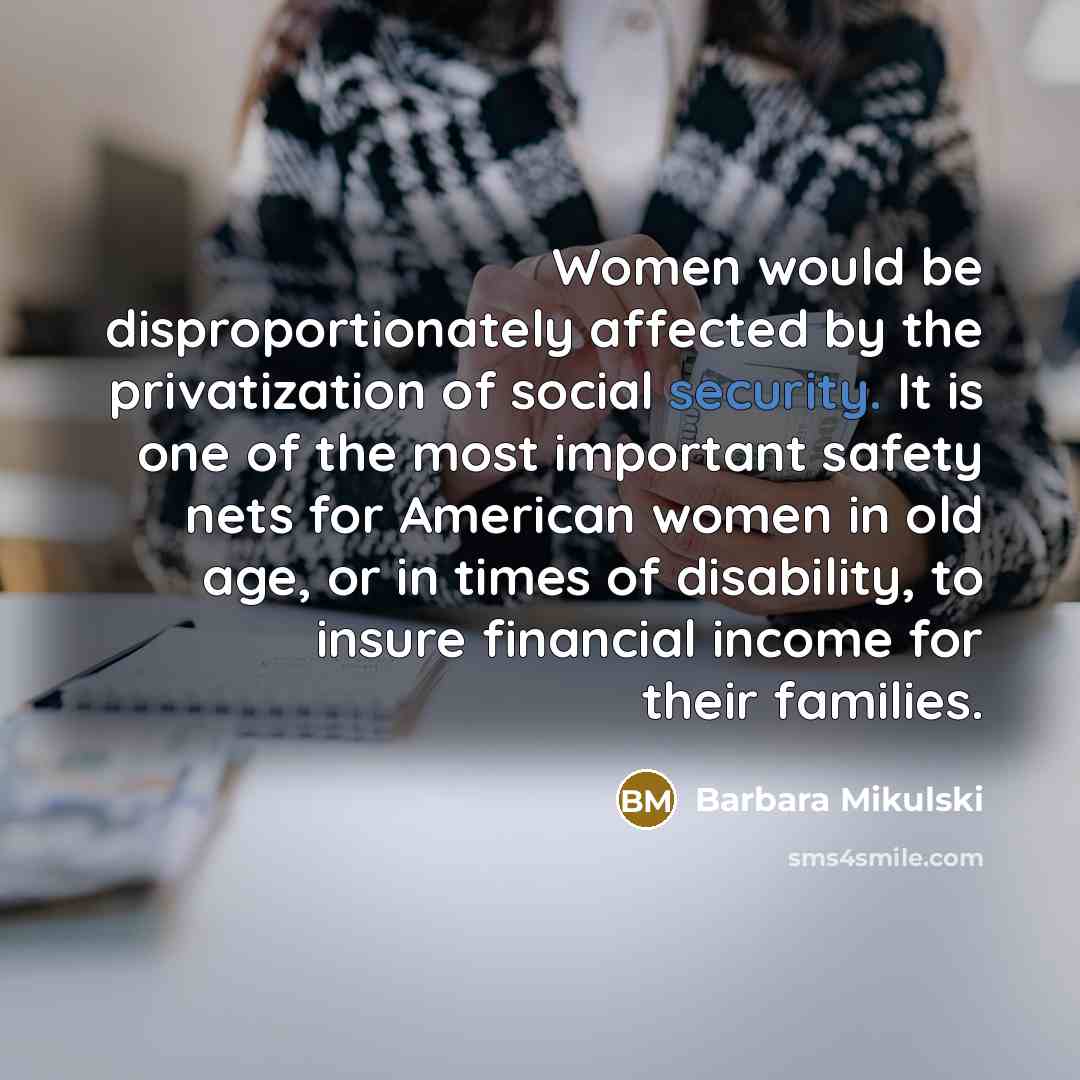 “Women would be disproportionately affected by the privatization of social security. It is one of the most important safety nets for American women in old age, or in times of disability, to insure financial income for their families.” quote by Barbara Mikulski