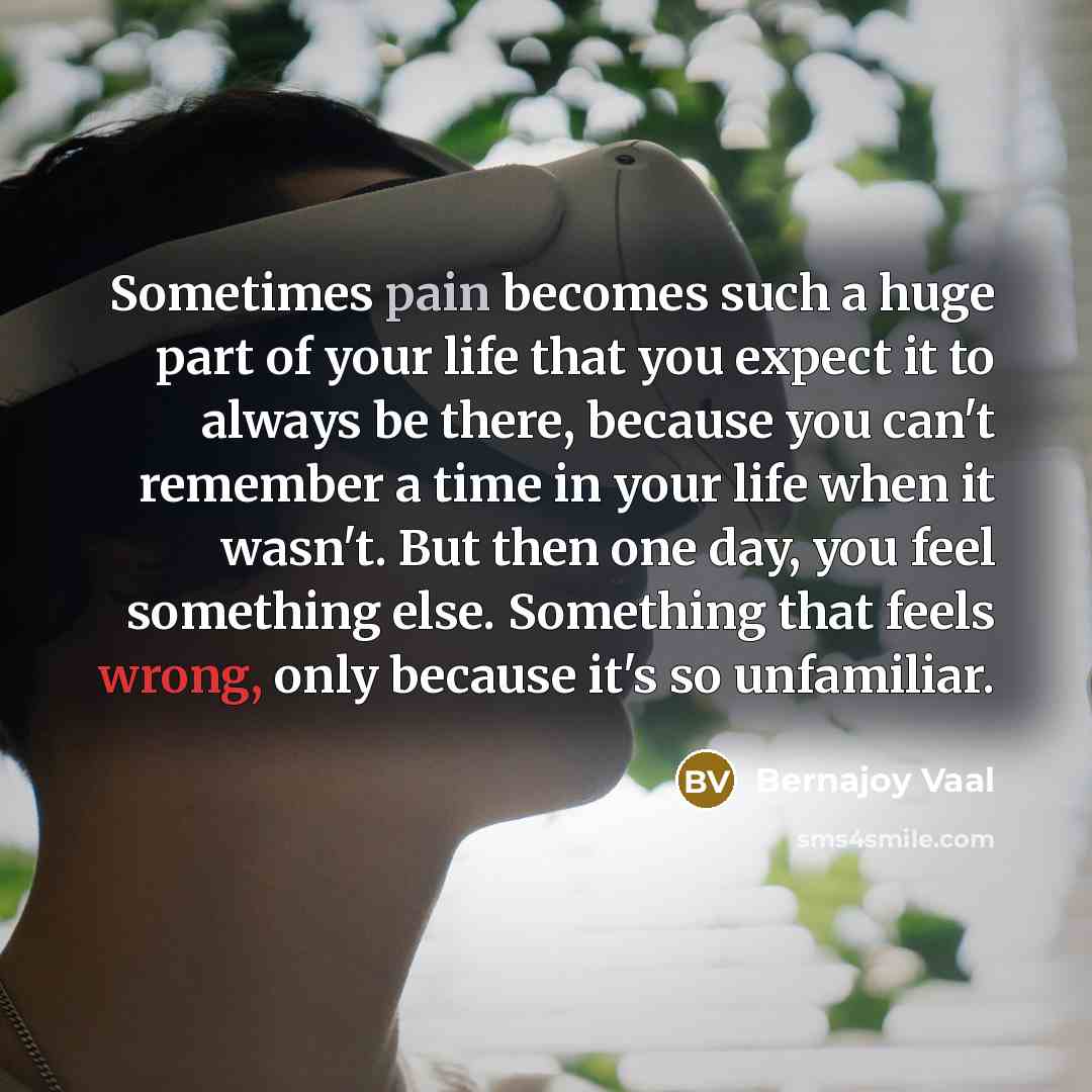 “Sometimes pain becomes such a huge part of your life that you expect it to always be there, because you can't remember a time in your life when it wasn't. But then one day, you feel something else. Something that feels wrong, only because it's so unfamiliar.” quote by Bernajoy Vaal