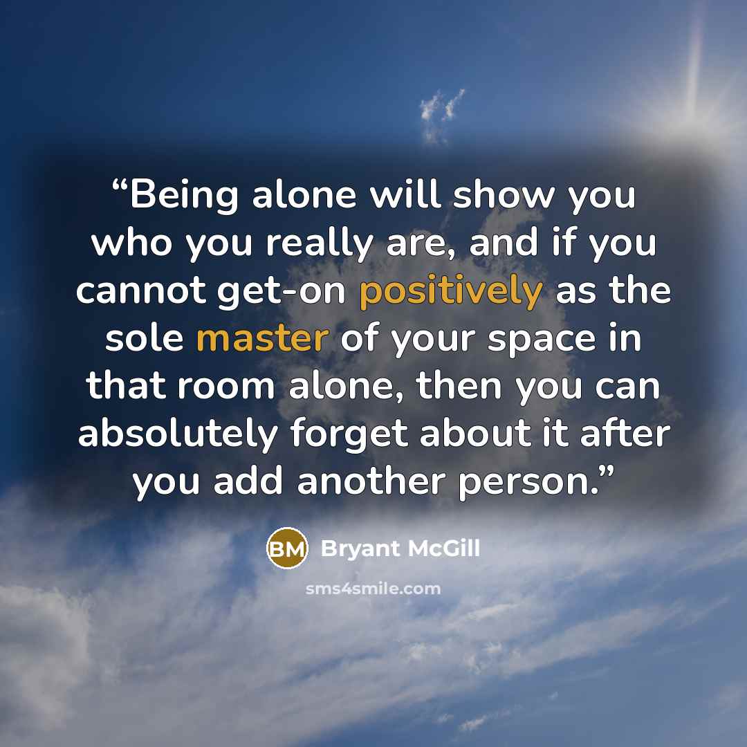 “Being alone will show you who you really are, and if you cannot get-on positively as the sole master of your space in that room alone, then you can absolutely forget about it after you add another person.” quote by Bryant McGill