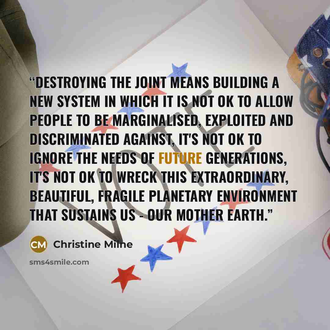 “Destroying the joint means building a new system in which it is not OK to allow people to be marginalised, exploited and discriminated against, it's not OK to ignore the needs of future generations, it's not OK to wreck this extraordinary, beautiful, fragile planetary environment that sustains us…” quote by Christine Milne