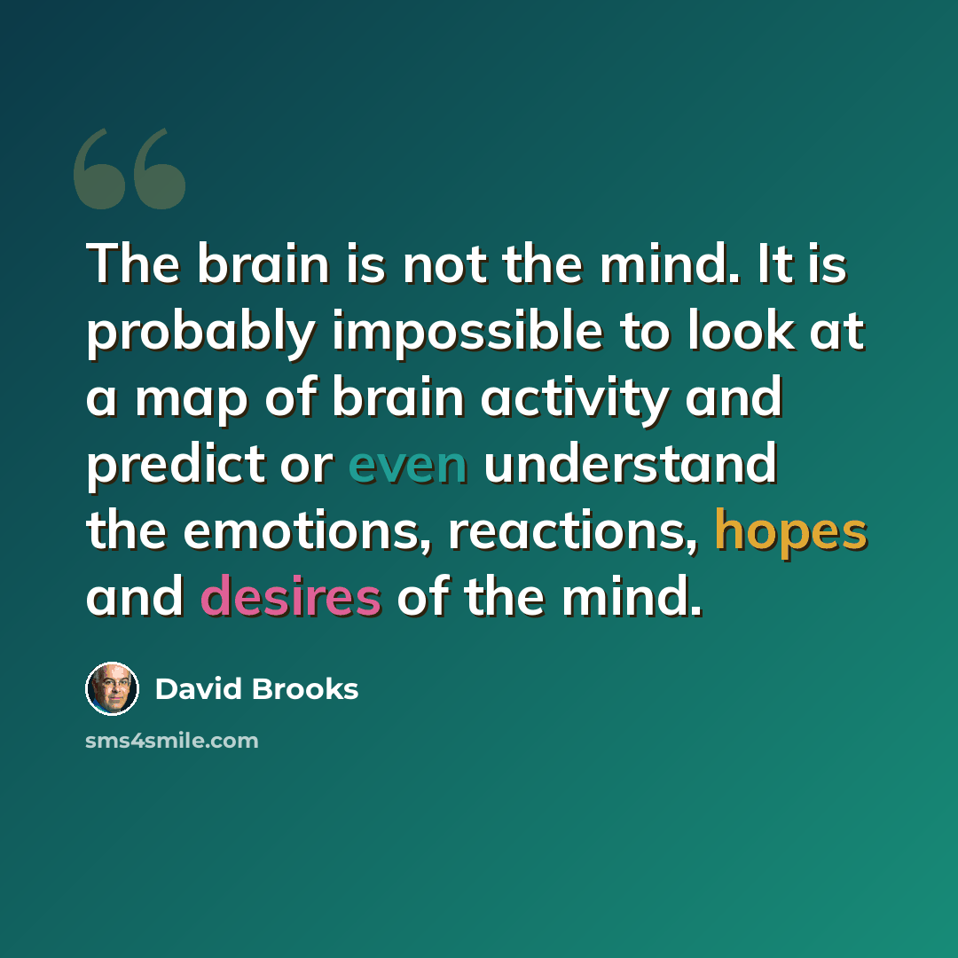 “The brain is not the mind. It is probably impossible to look at a map of brain activity and predict or even understand the emotions, reactions, hopes and desires of the mind.” quote by David Brooks