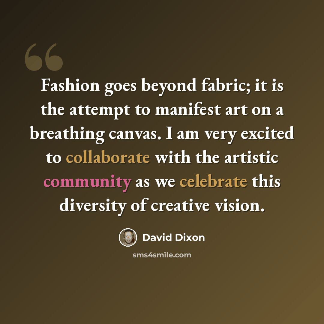 “Fashion goes beyond fabric; it is the attempt to manifest art on a breathing canvas. I am very excited to collaborate with the artistic community as we celebrate this diversity of creative vision.” quote by David Dixon