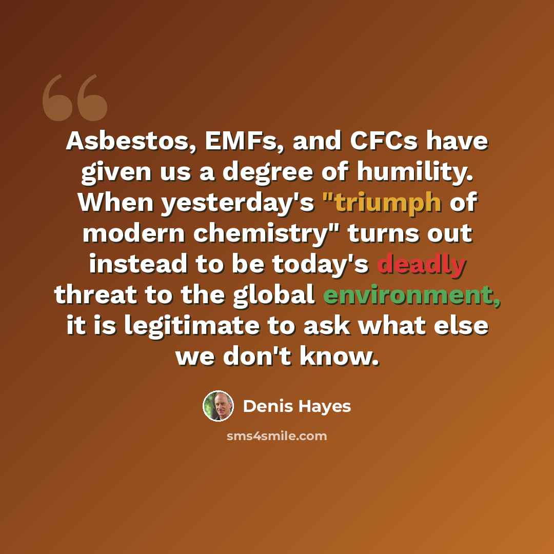 “Asbestos, EMFs, and CFCs have given us a degree of humility. When yesterday's "triumph of modern chemistry" turns out instead to be today's deadly threat to the global environment, it is legitimate to ask what else we don't know.” quote by Denis Hayes