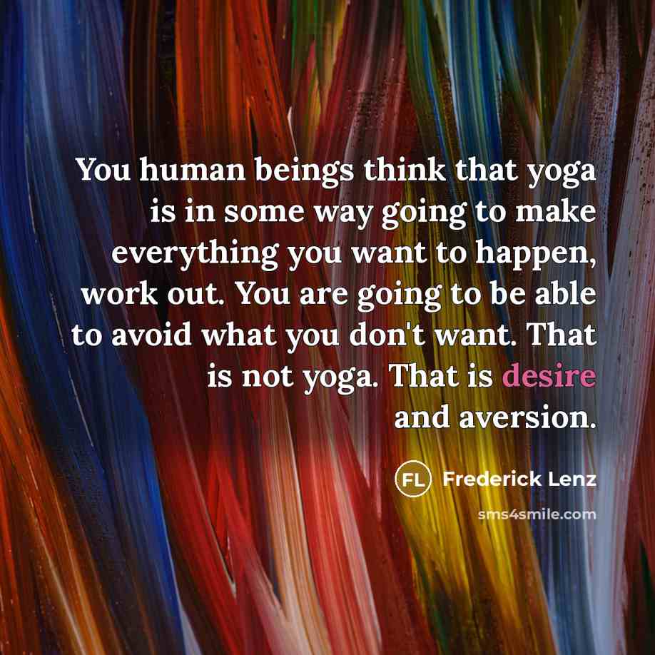 “You human beings think that yoga is in some way going to make everything you want to happen, work out. You are going to be able to avoid what you don't want. That is not yoga. That is desire and aversion.” quote by Frederick Lenz