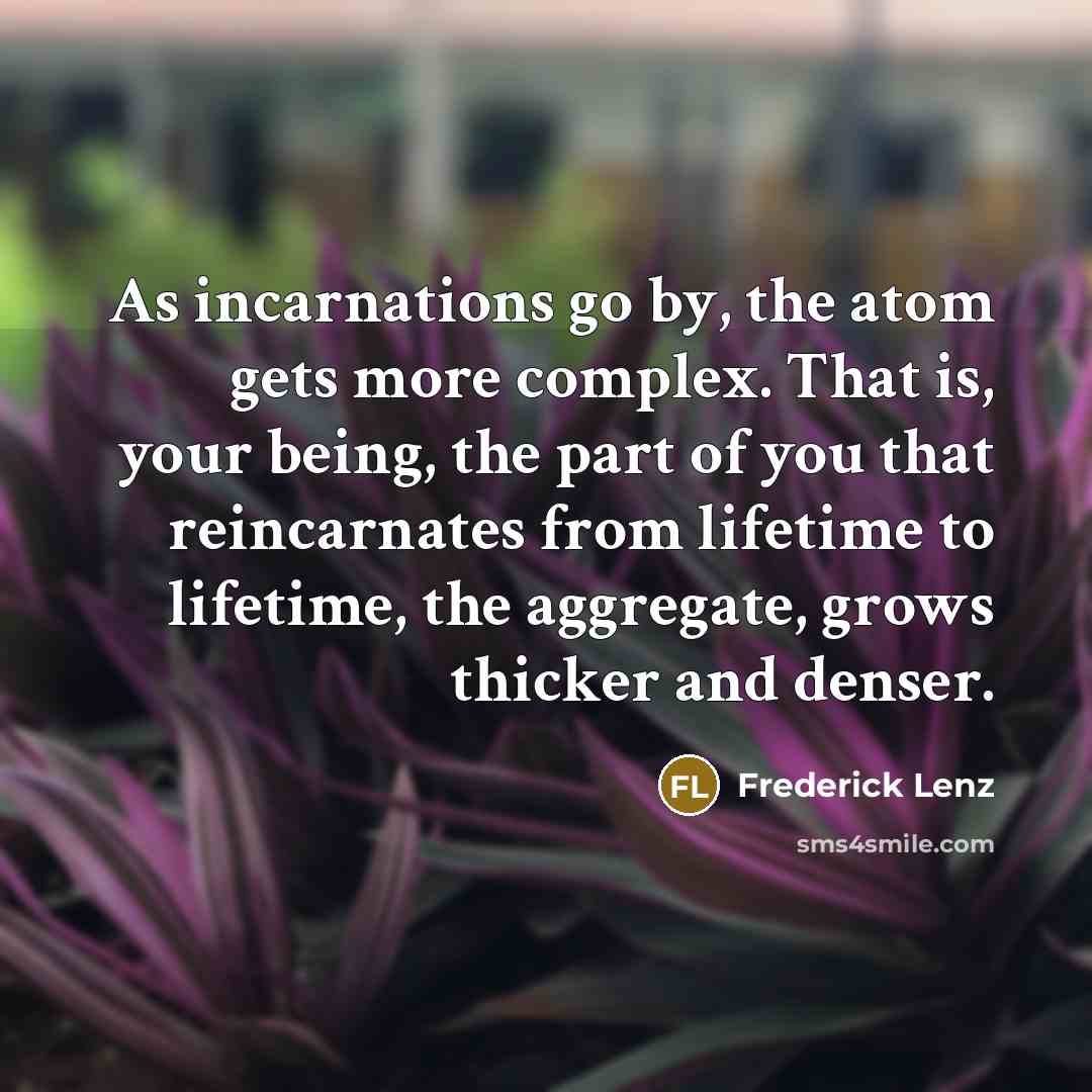 “As incarnations go by, the atom gets more complex. That is, your being, the part of you that reincarnates from lifetime to lifetime, the aggregate, grows thicker and denser.” quote by Frederick Lenz