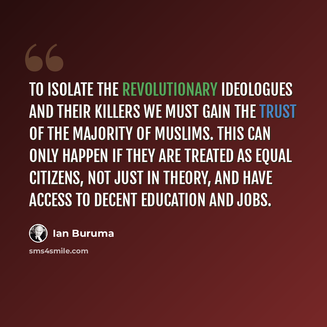 “To isolate the revolutionary ideologues and their killers we must gain the trust of the majority of Muslims. This can only happen if they are treated as equal citizens, not just in theory, and have access to decent education and jobs.” quote by Ian Buruma