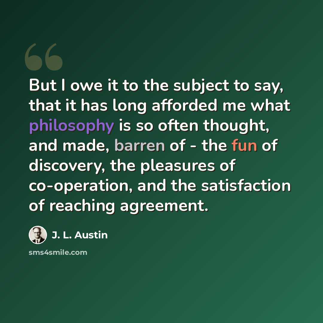 “But I owe it to the subject to say, that it has long afforded me what philosophy is so often thought, and made, barren of - the fun of discovery, the pleasures of co-operation, and the satisfaction of reaching agreement.” quote by J. L. Austin