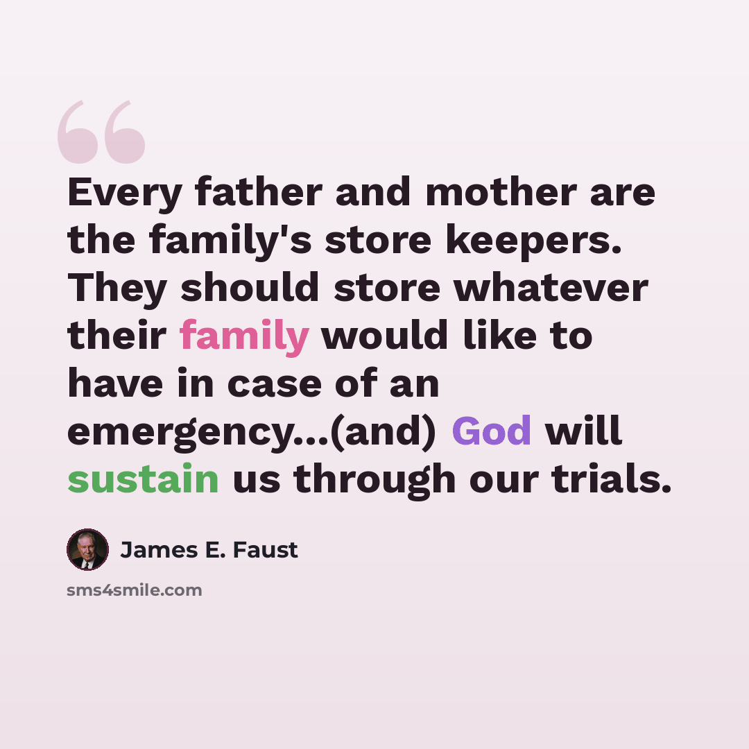 “Every father and mother are the family's store keepers. They should store whatever their family would like to have in case of an emergency...(and) God will sustain us through our trials.” quote by James E. Faust