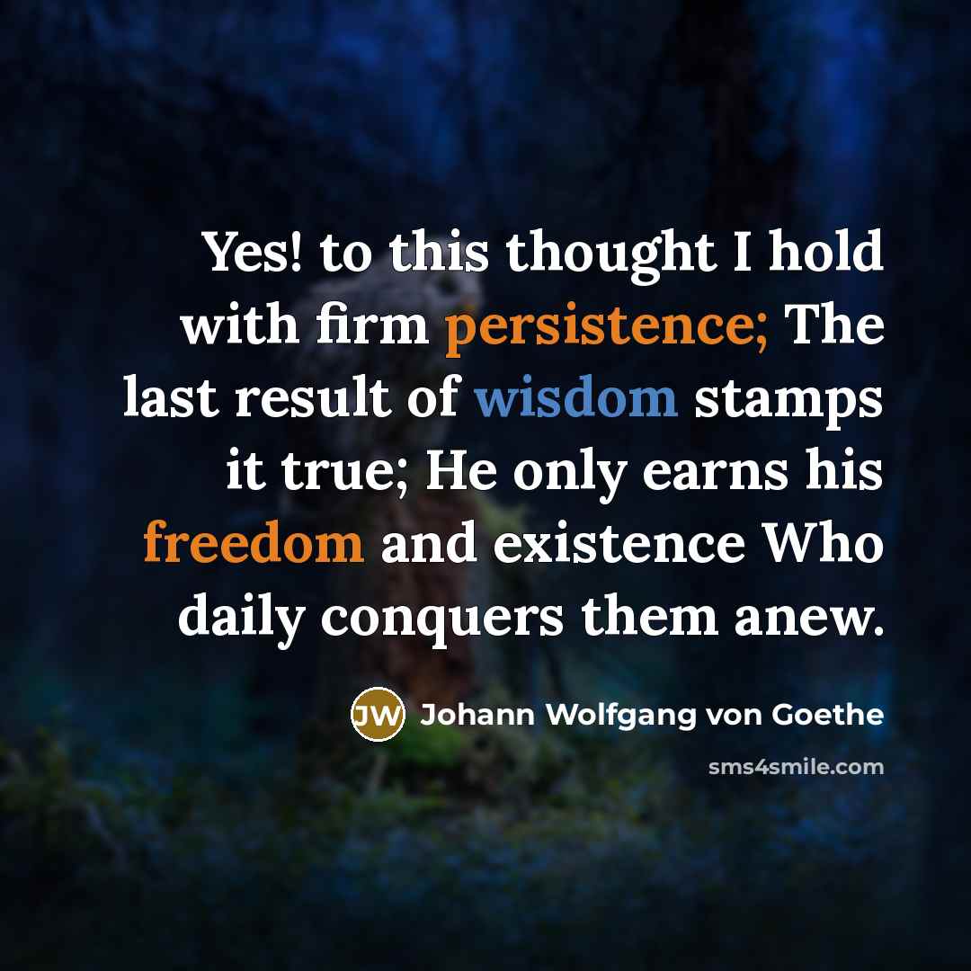 “Yes! to this thought I hold with firm persistence; The last result of wisdom stamps it true; He only earns his freedom and existence Who daily conquers them anew.” quote by Johann Wolfgang von Goethe