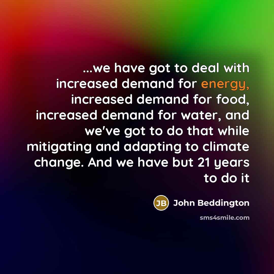 “...we have got to deal with increased demand for energy, increased demand for food, increased demand for water, and we've got to do that while mitigating and adapting to climate change. And we have but 21 years to do it” quote by John Beddington