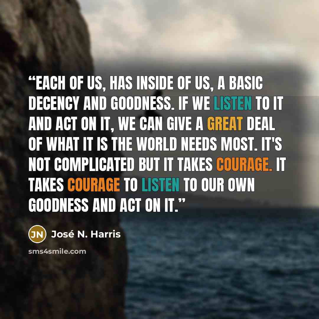 “Each of us, has inside of us, a basic decency and goodness. If we listen to it and act on it, we can give a great deal of what it is the world needs most. It's not complicated but it takes courage. It takes courage to listen to our own goodness and act on it.” quote by José N. Harris