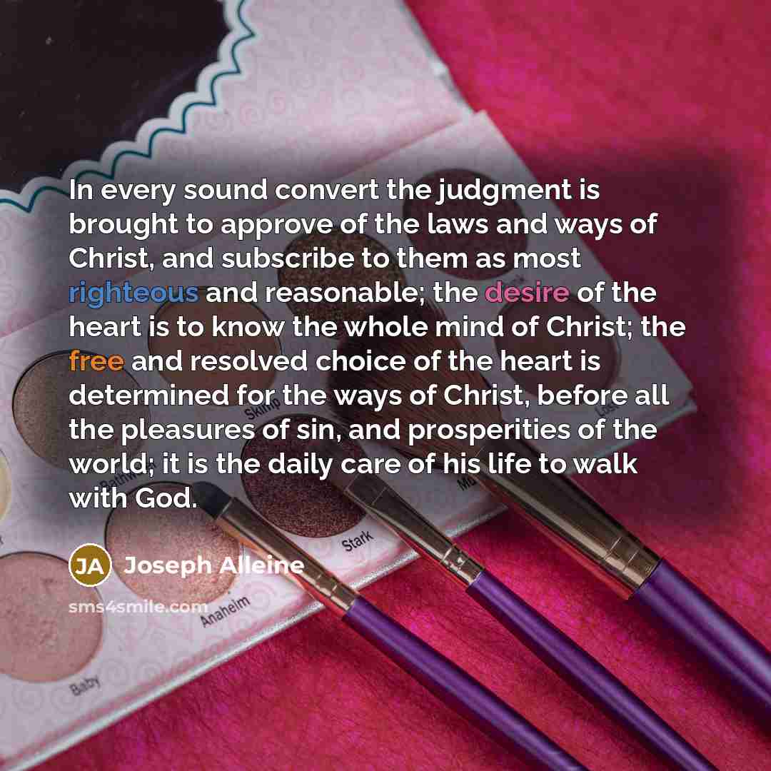 “In every sound convert the judgment is brought to approve of the laws and ways of Christ, and subscribe to them as most righteous and reasonable; the desire of the heart is to know the whole mind of Christ; the free and resolved choice of the heart is determined for the ways of Christ, before all…” quote by Joseph Alleine