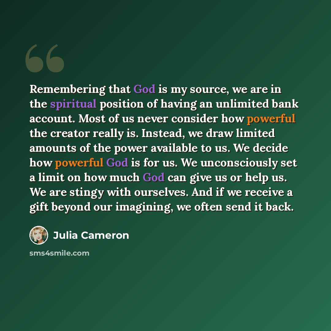 “Remembering that God is my source, we are in the spiritual position of having an unlimited bank account. Most of us never consider how powerful the creator really is. Instead, we draw limited amounts of the power available to us. We decide how powerful God is for us. We unconsciously set a limit…” quote by Julia Cameron