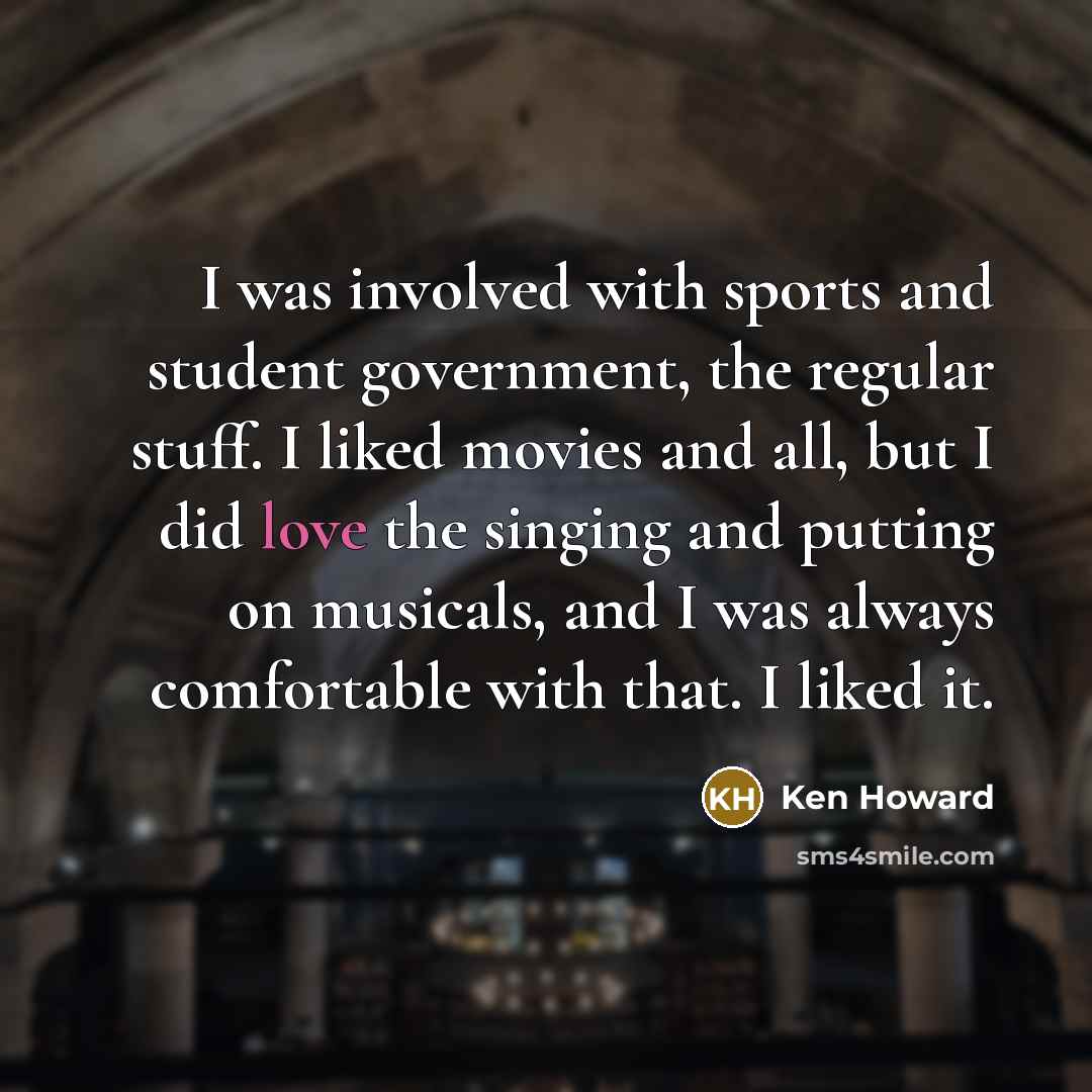 “I was involved with sports and student government, the regular stuff. I liked movies and all, but I did love the singing and putting on musicals, and I was always comfortable with that. I liked it.” quote by Ken Howard