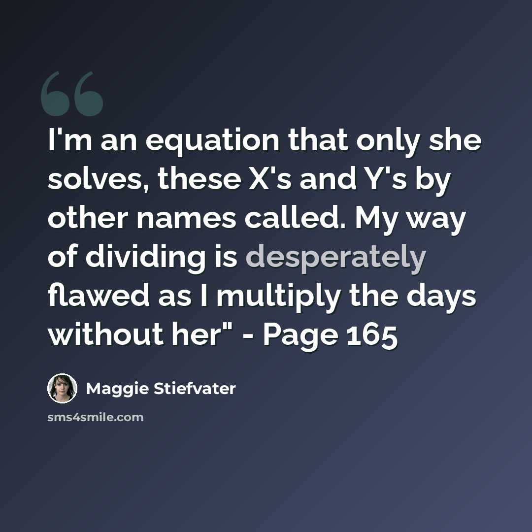 “I'm an equation that only she solves, these X's and Y's by other names called. My way of dividing is desperately flawed as I multiply the days without her" - Page 165” quote by Maggie Stiefvater