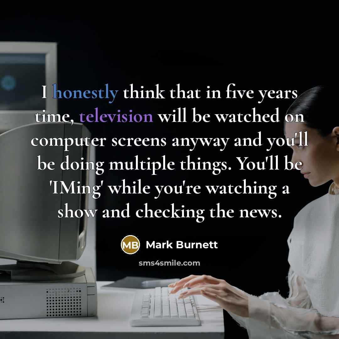 “I honestly think that in five years time, television will be watched on computer screens anyway and you'll be doing multiple things. You'll be 'IMing' while you're watching a show and checking the news.” quote by Mark Burnett