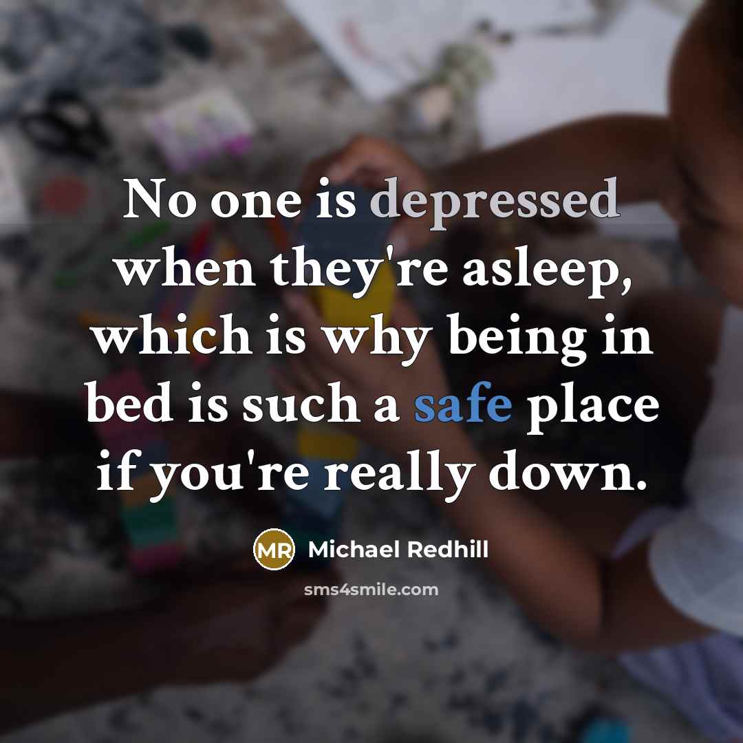 “No one is depressed when they're asleep, which is why being in bed is such a safe place if you're really down.” quote by Michael Redhill