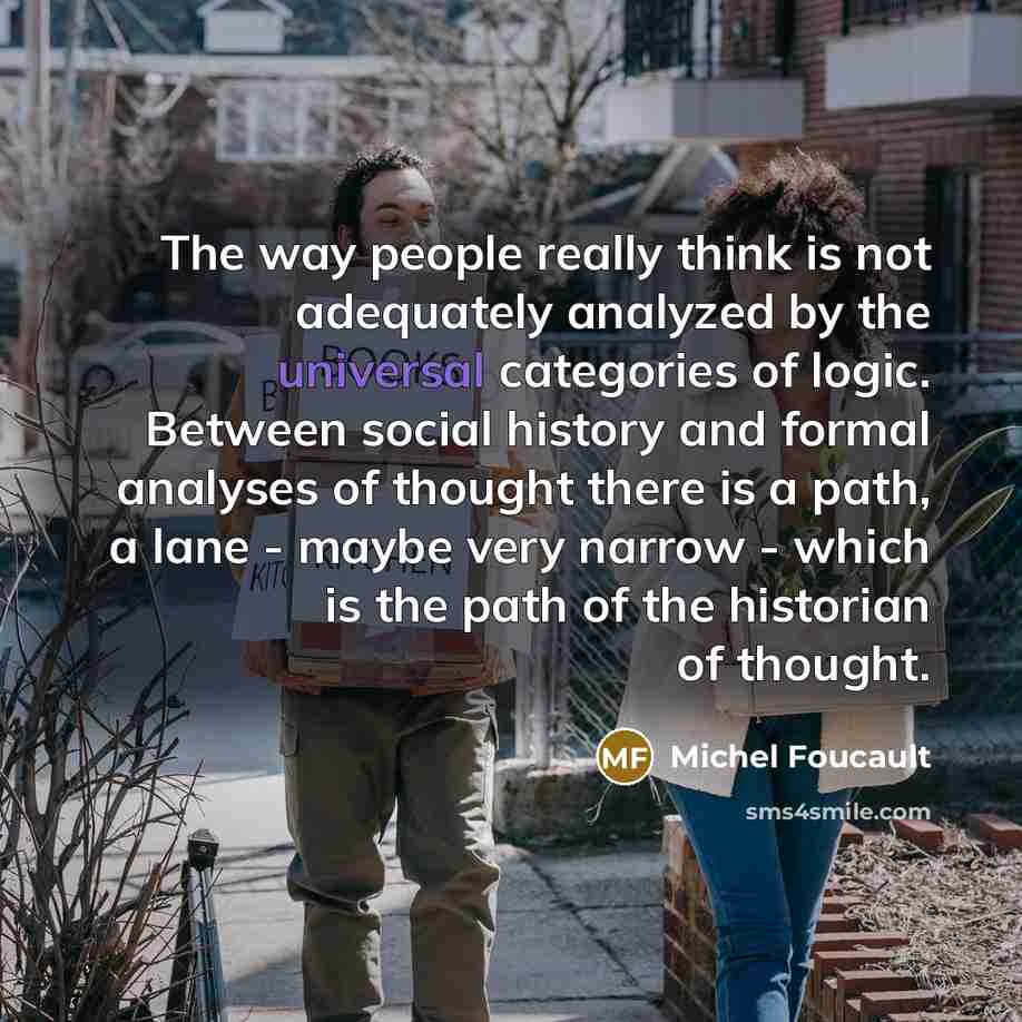 “The way people really think is not adequately analyzed by the universal categories of logic. Between social history and formal analyses of thought there is a path, a lane - maybe very narrow - which is the path of the historian of thought.” quote by Michel Foucault