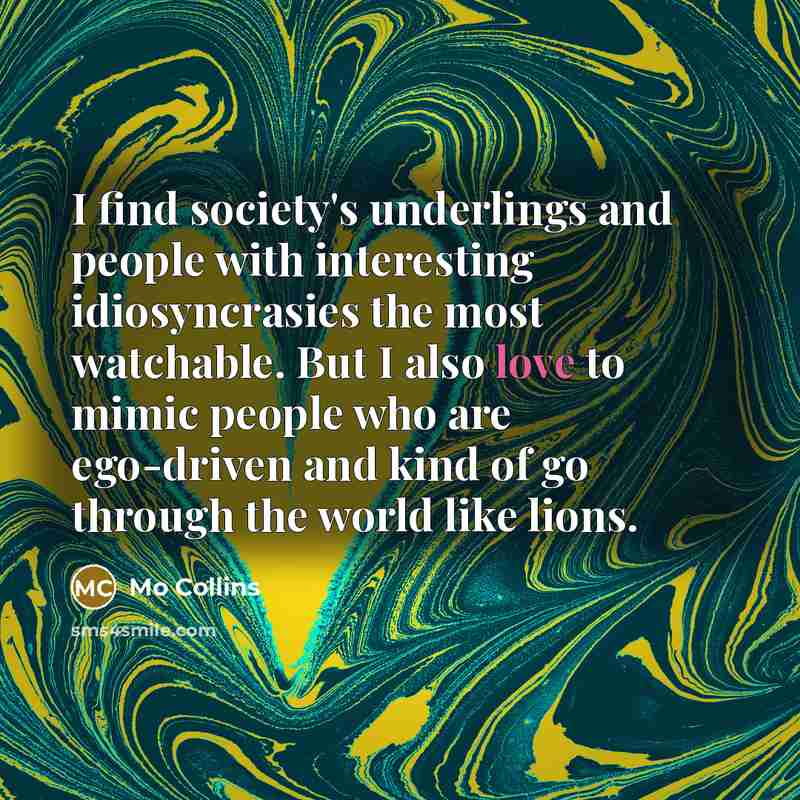 “I find society's underlings and people with interesting idiosyncrasies the most watchable. But I also love to mimic people who are ego-driven and kind of go through the world like lions.” quote by Mo Collins